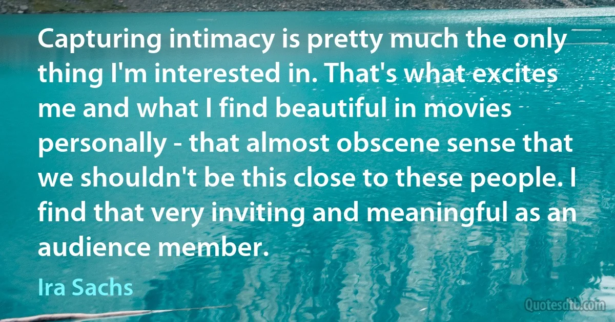 Capturing intimacy is pretty much the only thing I'm interested in. That's what excites me and what I find beautiful in movies personally - that almost obscene sense that we shouldn't be this close to these people. I find that very inviting and meaningful as an audience member. (Ira Sachs)