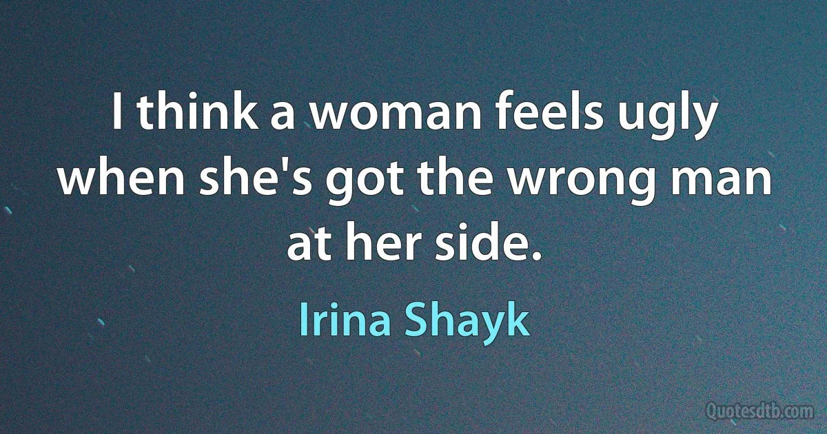 I think a woman feels ugly when she's got the wrong man at her side. (Irina Shayk)