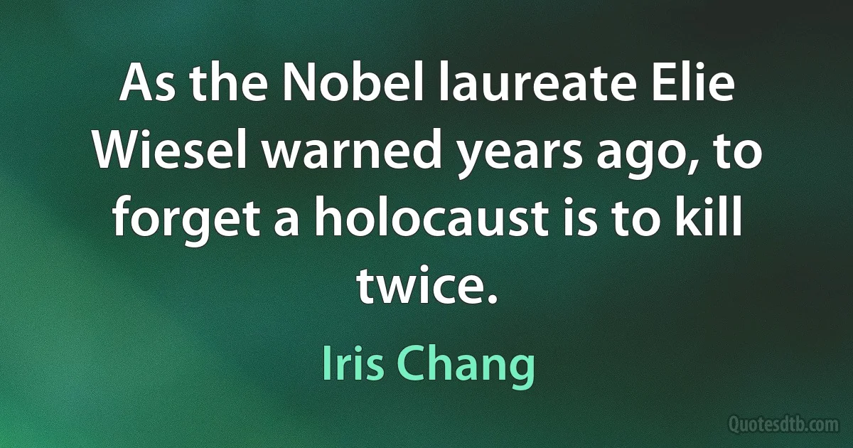 As the Nobel laureate Elie Wiesel warned years ago, to forget a holocaust is to kill twice. (Iris Chang)