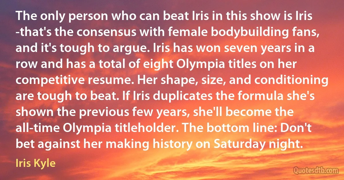 The only person who can beat Iris in this show is Iris -that's the consensus with female bodybuilding fans, and it's tough to argue. Iris has won seven years in a row and has a total of eight Olympia titles on her competitive resume. Her shape, size, and conditioning are tough to beat. If Iris duplicates the formula she's shown the previous few years, she'll become the all-time Olympia titleholder. The bottom line: Don't bet against her making history on Saturday night. (Iris Kyle)