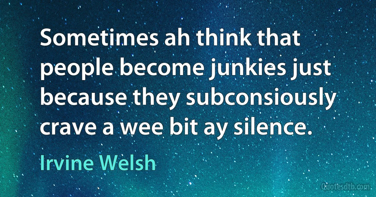 Sometimes ah think that people become junkies just because they subconsiously crave a wee bit ay silence. (Irvine Welsh)