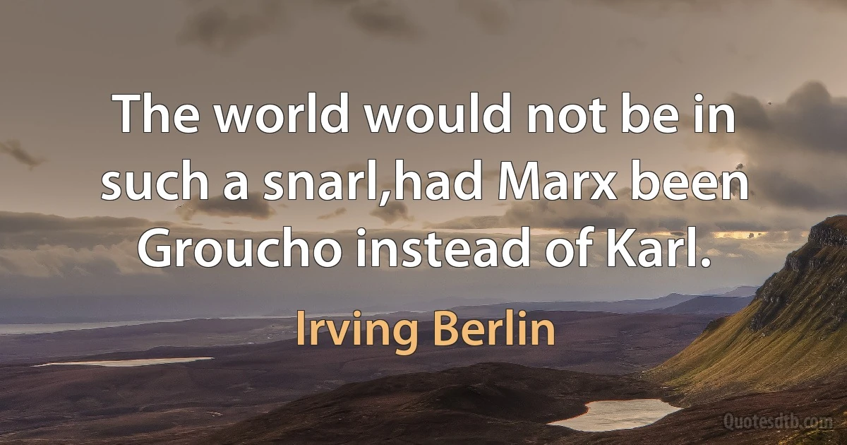 The world would not be in such a snarl,had Marx been Groucho instead of Karl. (Irving Berlin)