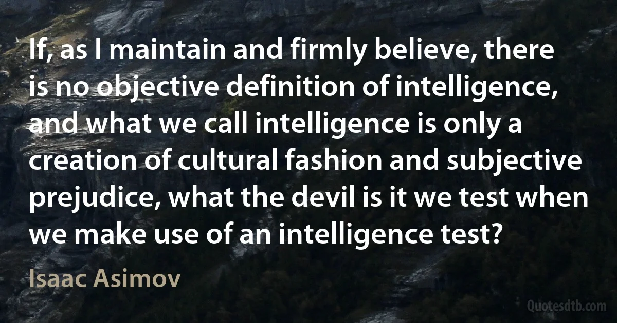 If, as I maintain and firmly believe, there is no objective definition of intelligence, and what we call intelligence is only a creation of cultural fashion and subjective prejudice, what the devil is it we test when we make use of an intelligence test? (Isaac Asimov)