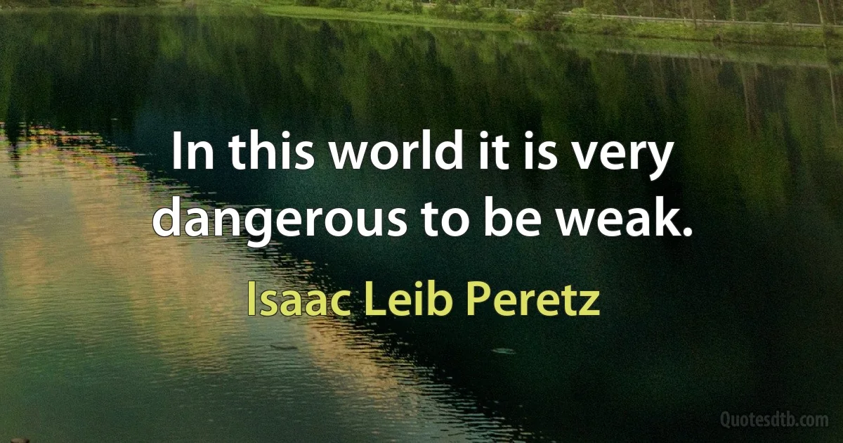 In this world it is very dangerous to be weak. (Isaac Leib Peretz)