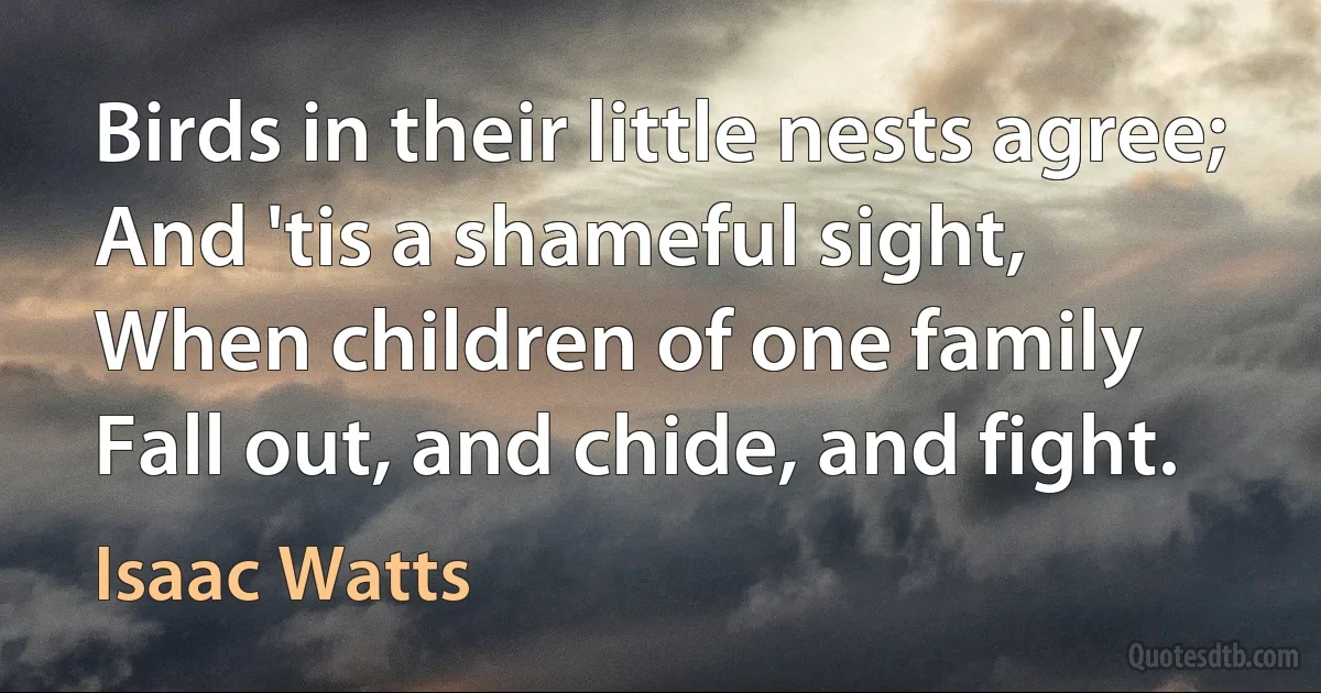 Birds in their little nests agree;
And 'tis a shameful sight,
When children of one family
Fall out, and chide, and fight. (Isaac Watts)