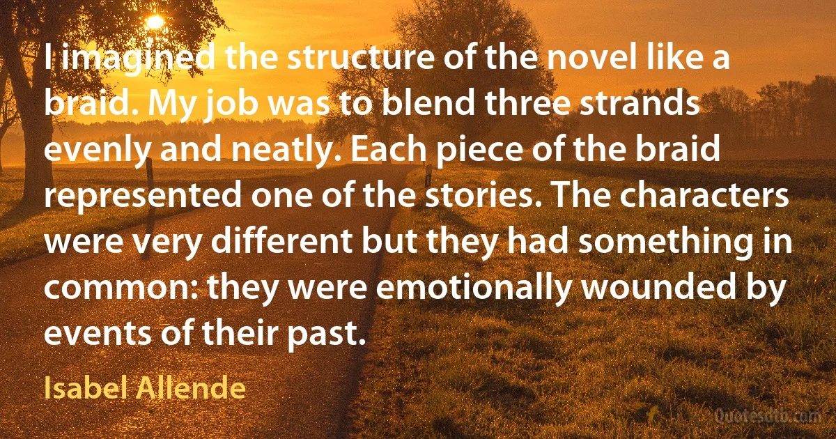 I imagined the structure of the novel like a braid. My job was to blend three strands evenly and neatly. Each piece of the braid represented one of the stories. The characters were very different but they had something in common: they were emotionally wounded by events of their past. (Isabel Allende)