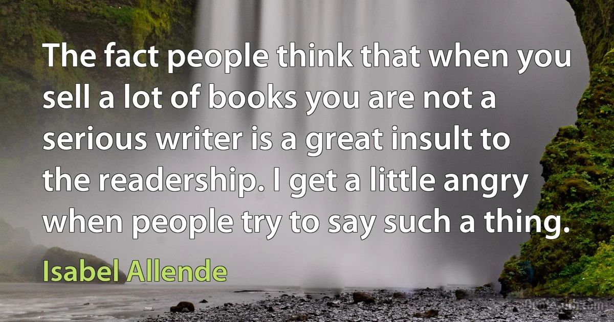 The fact people think that when you sell a lot of books you are not a serious writer is a great insult to the readership. I get a little angry when people try to say such a thing. (Isabel Allende)