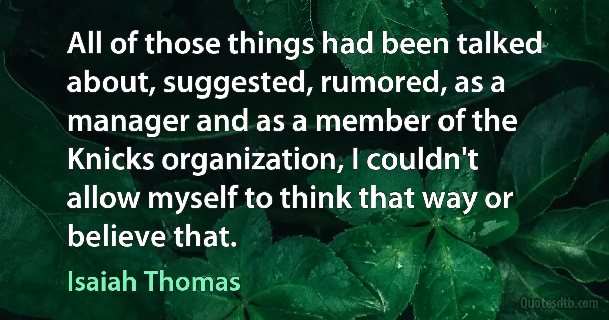 All of those things had been talked about, suggested, rumored, as a manager and as a member of the Knicks organization, I couldn't allow myself to think that way or believe that. (Isaiah Thomas)