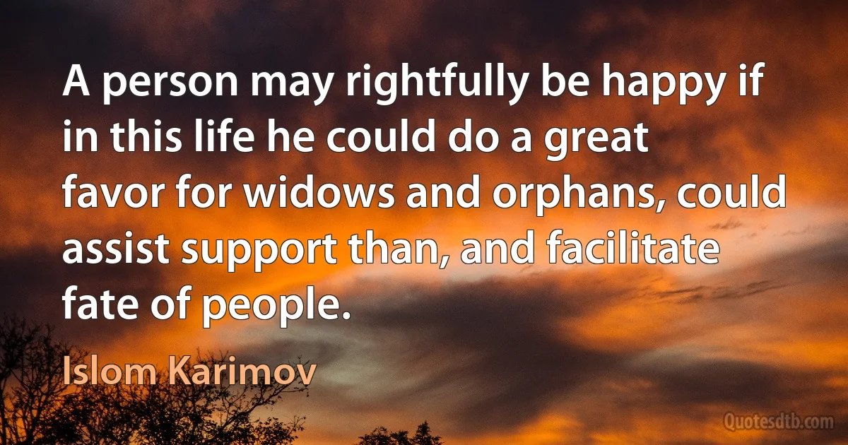 A person may rightfully be happy if in this life he could do a great favor for widows and orphans, could assist support than, and facilitate fate of people. (Islom Karimov)