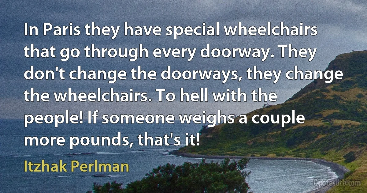 In Paris they have special wheelchairs that go through every doorway. They don't change the doorways, they change the wheelchairs. To hell with the people! If someone weighs a couple more pounds, that's it! (Itzhak Perlman)