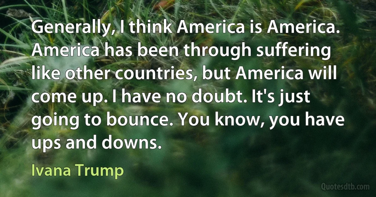 Generally, I think America is America. America has been through suffering like other countries, but America will come up. I have no doubt. It's just going to bounce. You know, you have ups and downs. (Ivana Trump)