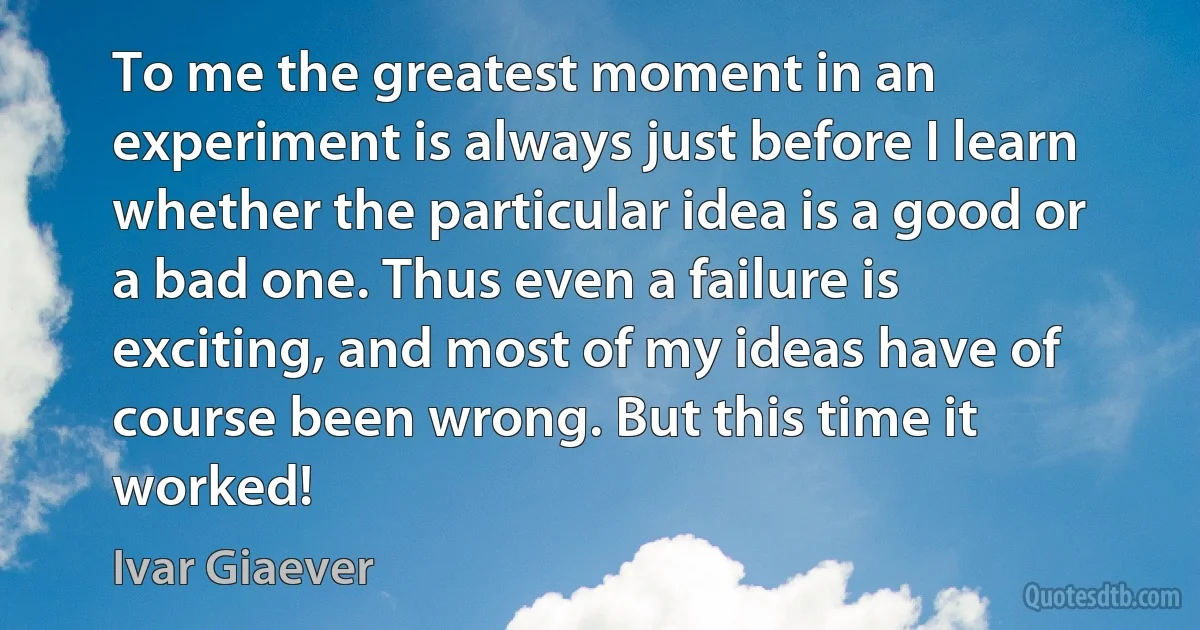 To me the greatest moment in an experiment is always just before I learn whether the particular idea is a good or a bad one. Thus even a failure is exciting, and most of my ideas have of course been wrong. But this time it worked! (Ivar Giaever)