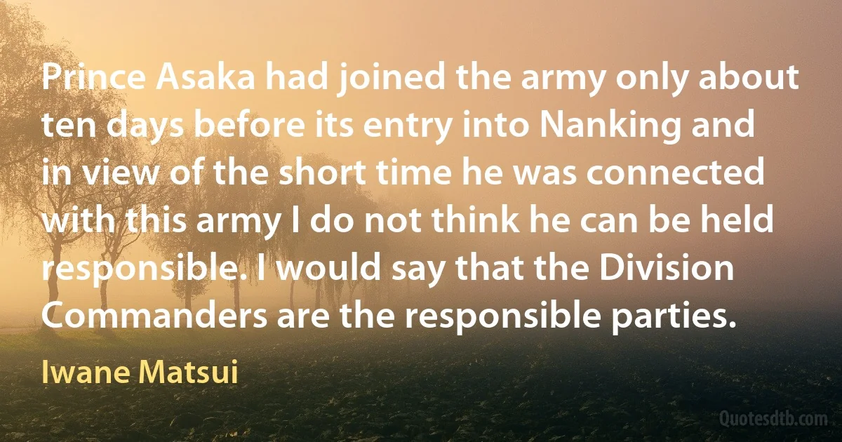 Prince Asaka had joined the army only about ten days before its entry into Nanking and in view of the short time he was connected with this army I do not think he can be held responsible. I would say that the Division Commanders are the responsible parties. (Iwane Matsui)