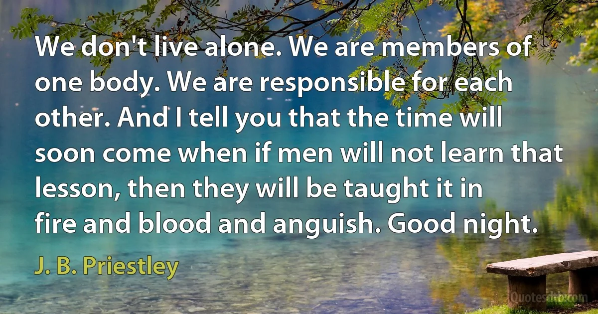 We don't live alone. We are members of one body. We are responsible for each other. And I tell you that the time will soon come when if men will not learn that lesson, then they will be taught it in fire and blood and anguish. Good night. (J. B. Priestley)