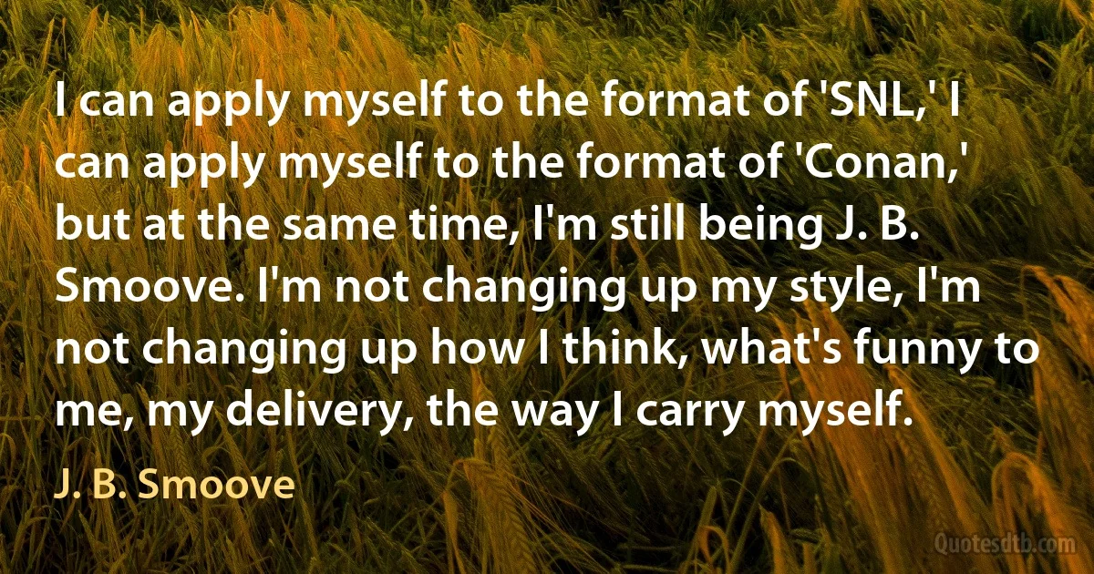 I can apply myself to the format of 'SNL,' I can apply myself to the format of 'Conan,' but at the same time, I'm still being J. B. Smoove. I'm not changing up my style, I'm not changing up how I think, what's funny to me, my delivery, the way I carry myself. (J. B. Smoove)