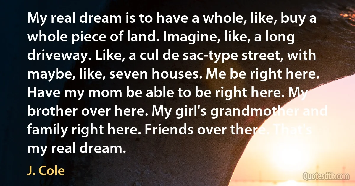 My real dream is to have a whole, like, buy a whole piece of land. Imagine, like, a long driveway. Like, a cul de sac-type street, with maybe, like, seven houses. Me be right here. Have my mom be able to be right here. My brother over here. My girl's grandmother and family right here. Friends over there. That's my real dream. (J. Cole)