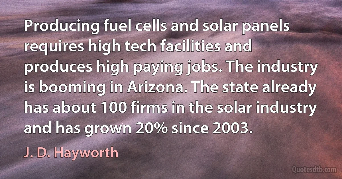 Producing fuel cells and solar panels requires high tech facilities and produces high paying jobs. The industry is booming in Arizona. The state already has about 100 firms in the solar industry and has grown 20% since 2003. (J. D. Hayworth)