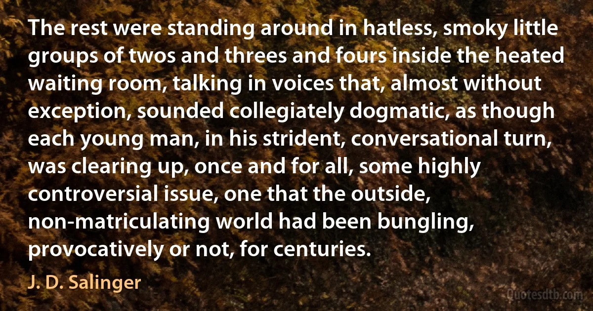 The rest were standing around in hatless, smoky little groups of twos and threes and fours inside the heated waiting room, talking in voices that, almost without exception, sounded collegiately dogmatic, as though each young man, in his strident, conversational turn, was clearing up, once and for all, some highly controversial issue, one that the outside, non-matriculating world had been bungling, provocatively or not, for centuries. (J. D. Salinger)