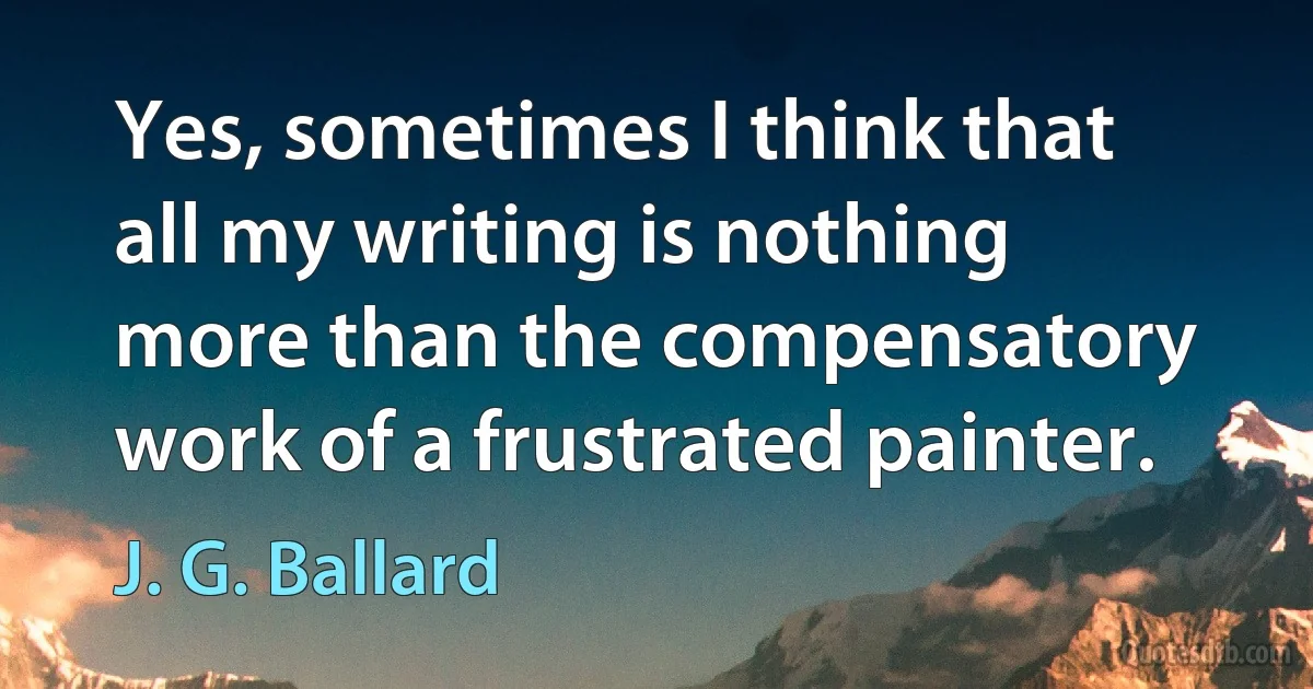 Yes, sometimes I think that all my writing is nothing more than the compensatory work of a frustrated painter. (J. G. Ballard)