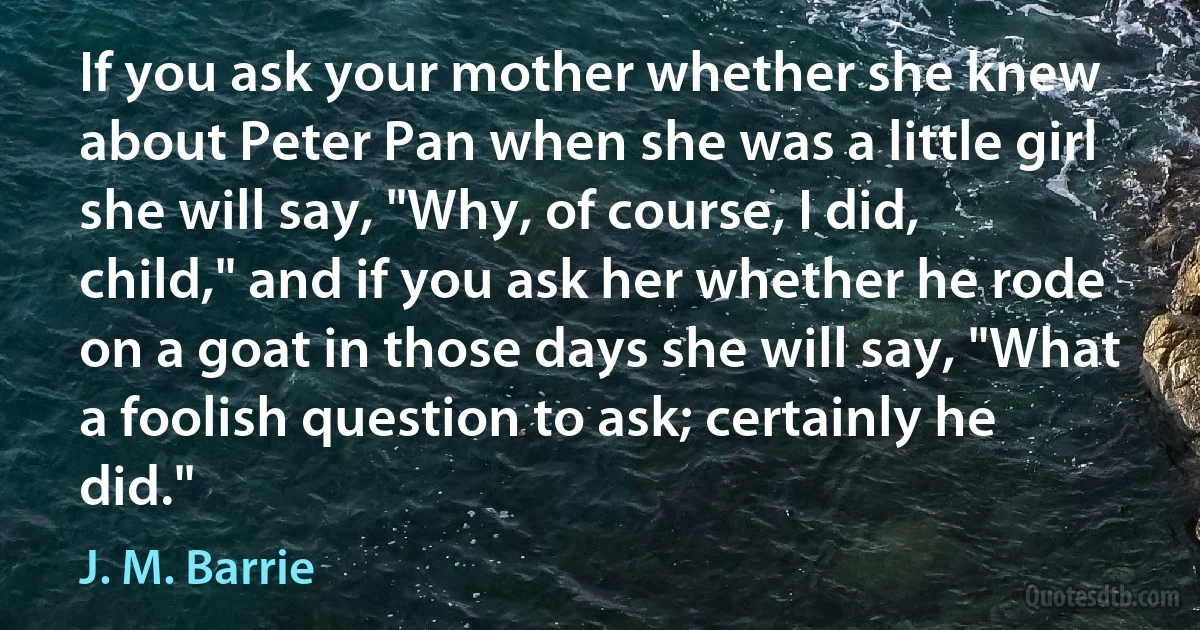 If you ask your mother whether she knew about Peter Pan when she was a little girl she will say, "Why, of course, I did, child," and if you ask her whether he rode on a goat in those days she will say, "What a foolish question to ask; certainly he did." (J. M. Barrie)