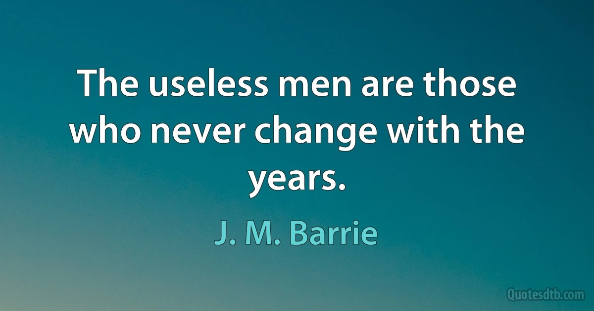 The useless men are those who never change with the years. (J. M. Barrie)