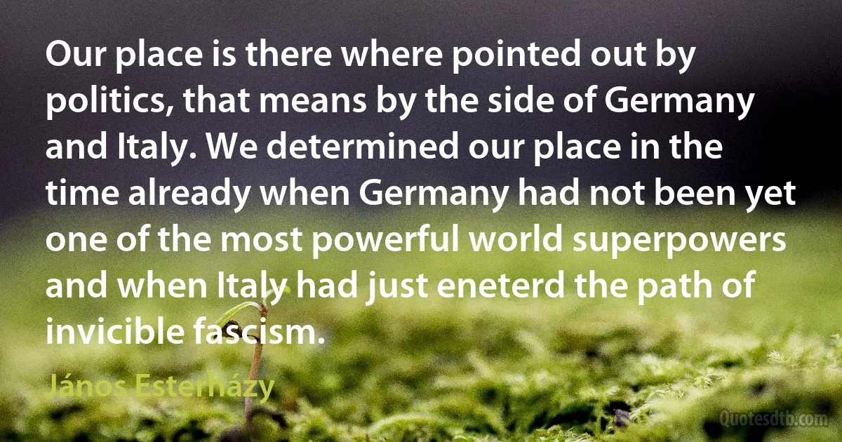 Our place is there where pointed out by politics, that means by the side of Germany and Italy. We determined our place in the time already when Germany had not been yet one of the most powerful world superpowers and when Italy had just eneterd the path of invicible fascism. (János Esterházy)