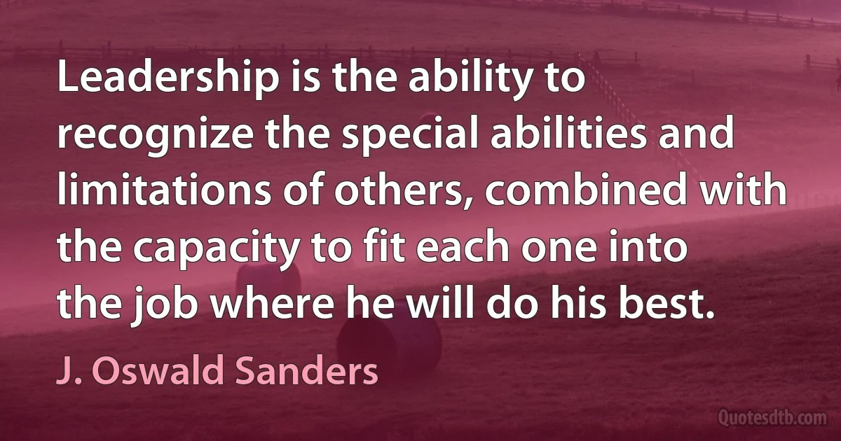 Leadership is the ability to recognize the special abilities and limitations of others, combined with the capacity to fit each one into the job where he will do his best. (J. Oswald Sanders)