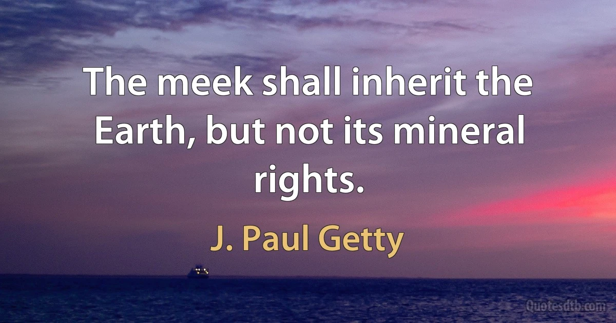 The meek shall inherit the Earth, but not its mineral rights. (J. Paul Getty)