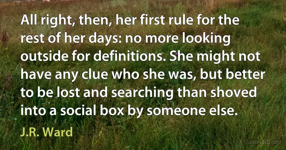 All right, then, her first rule for the rest of her days: no more looking outside for definitions. She might not have any clue who she was, but better to be lost and searching than shoved into a social box by someone else. (J.R. Ward)