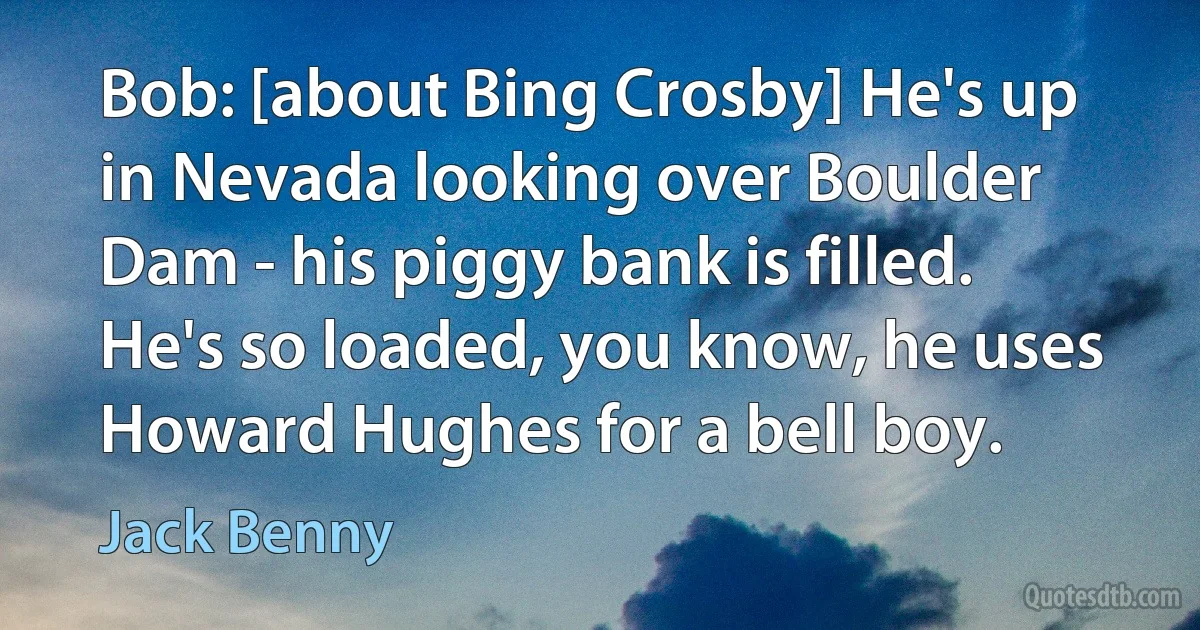 Bob: [about Bing Crosby] He's up in Nevada looking over Boulder Dam - his piggy bank is filled. He's so loaded, you know, he uses Howard Hughes for a bell boy. (Jack Benny)