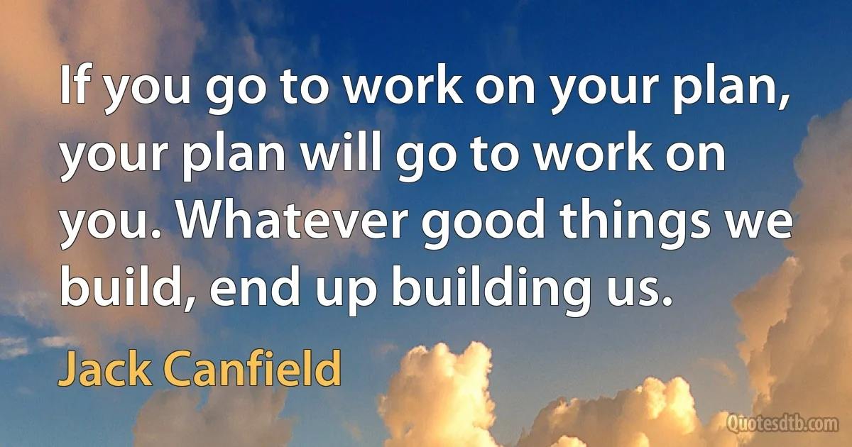 If you go to work on your plan, your plan will go to work on you. Whatever good things we build, end up building us. (Jack Canfield)