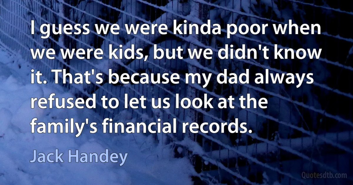 I guess we were kinda poor when we were kids, but we didn't know it. That's because my dad always refused to let us look at the family's financial records. (Jack Handey)