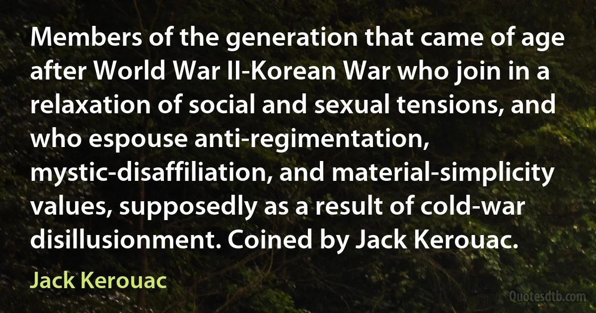 Members of the generation that came of age after World War II-Korean War who join in a relaxation of social and sexual tensions, and who espouse anti-regimentation, mystic-disaffiliation, and material-simplicity values, supposedly as a result of cold-war disillusionment. Coined by Jack Kerouac. (Jack Kerouac)