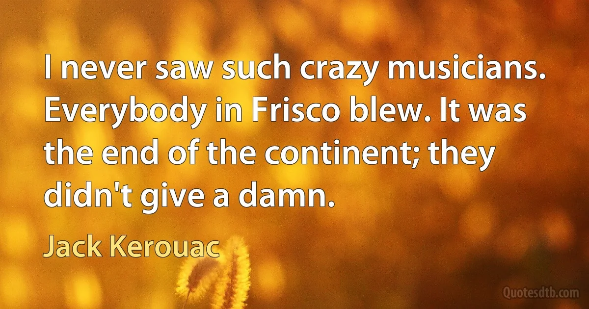 I never saw such crazy musicians. Everybody in Frisco blew. It was the end of the continent; they didn't give a damn. (Jack Kerouac)