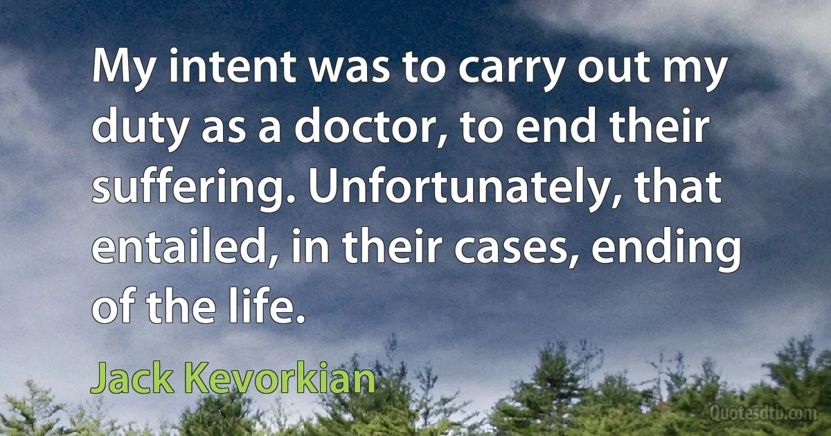 My intent was to carry out my duty as a doctor, to end their suffering. Unfortunately, that entailed, in their cases, ending of the life. (Jack Kevorkian)