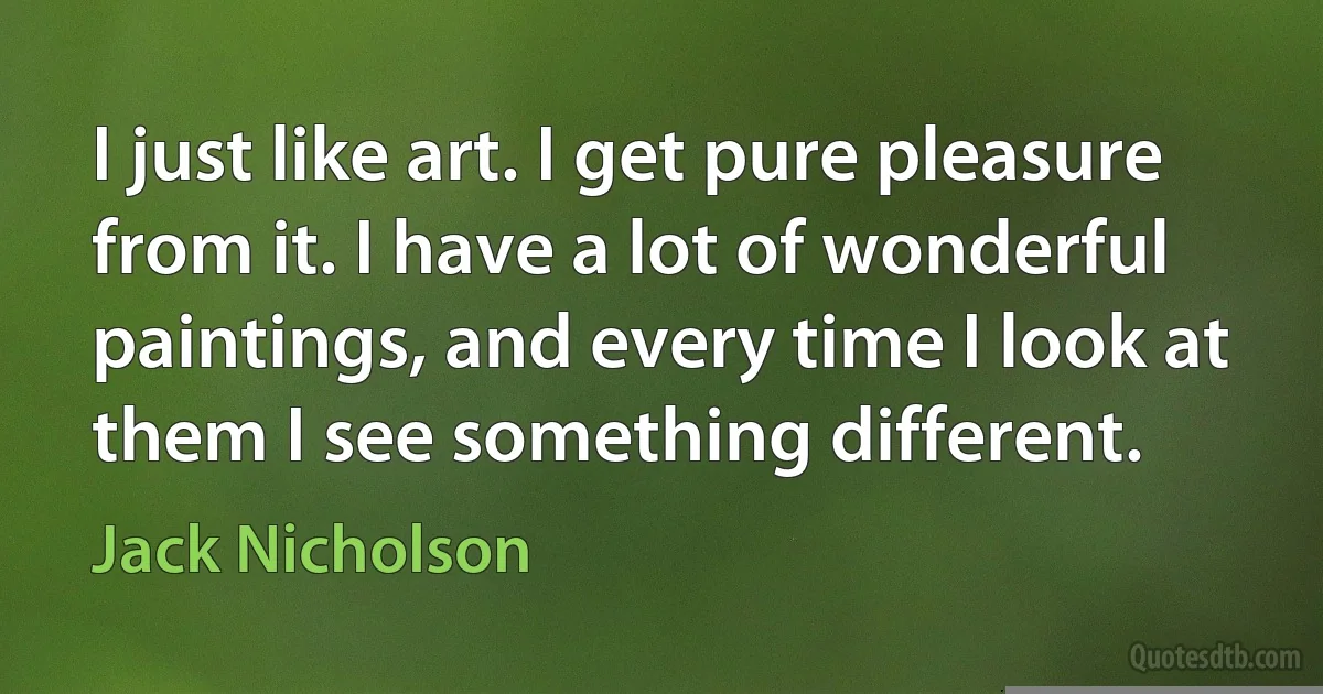 I just like art. I get pure pleasure from it. I have a lot of wonderful paintings, and every time I look at them I see something different. (Jack Nicholson)