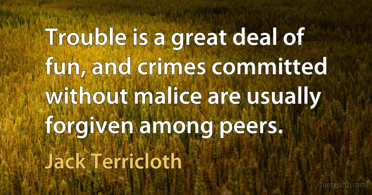 Trouble is a great deal of fun, and crimes committed without malice are usually forgiven among peers. (Jack Terricloth)