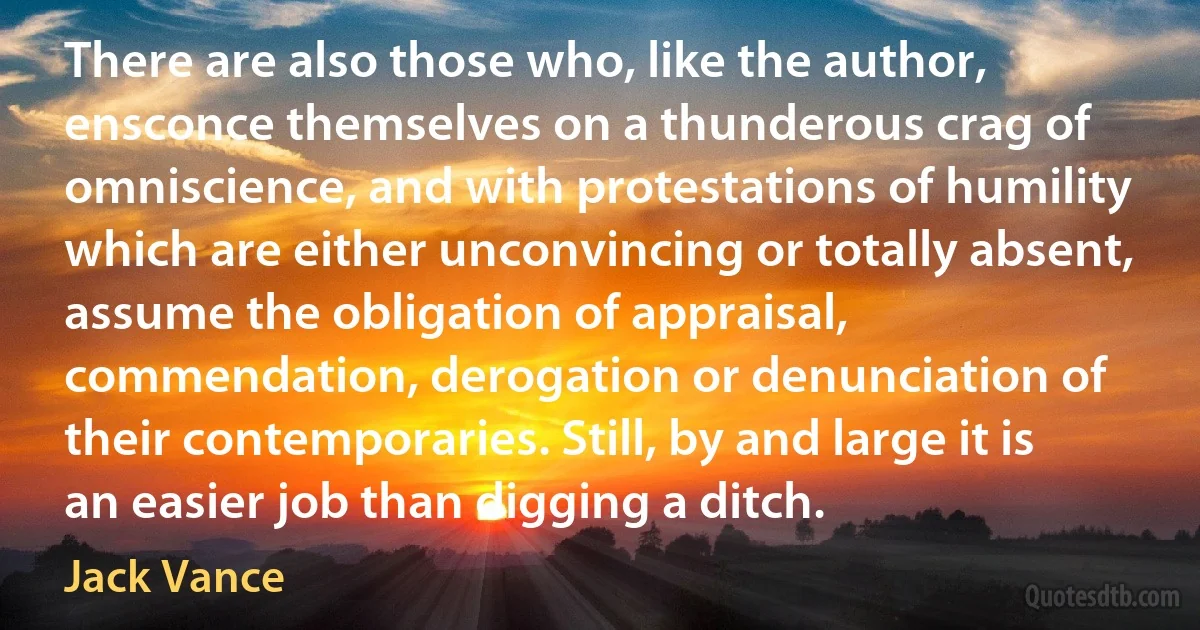 There are also those who, like the author, ensconce themselves on a thunderous crag of omniscience, and with protestations of humility which are either unconvincing or totally absent, assume the obligation of appraisal, commendation, derogation or denunciation of their contemporaries. Still, by and large it is an easier job than digging a ditch. (Jack Vance)