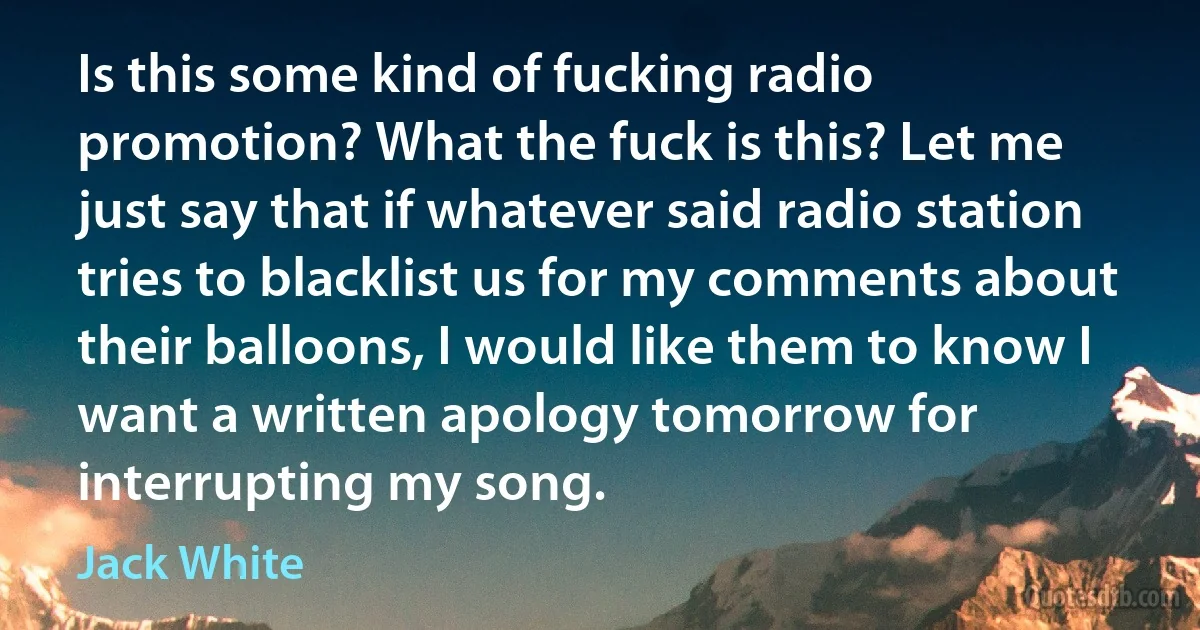 Is this some kind of fucking radio promotion? What the fuck is this? Let me just say that if whatever said radio station tries to blacklist us for my comments about their balloons, I would like them to know I want a written apology tomorrow for interrupting my song. (Jack White)