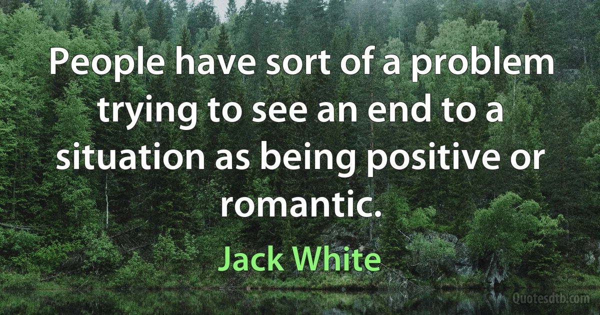 People have sort of a problem trying to see an end to a situation as being positive or romantic. (Jack White)