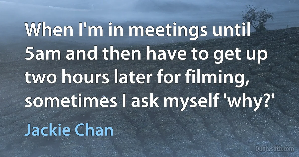 When I'm in meetings until 5am and then have to get up two hours later for filming, sometimes I ask myself 'why?' (Jackie Chan)