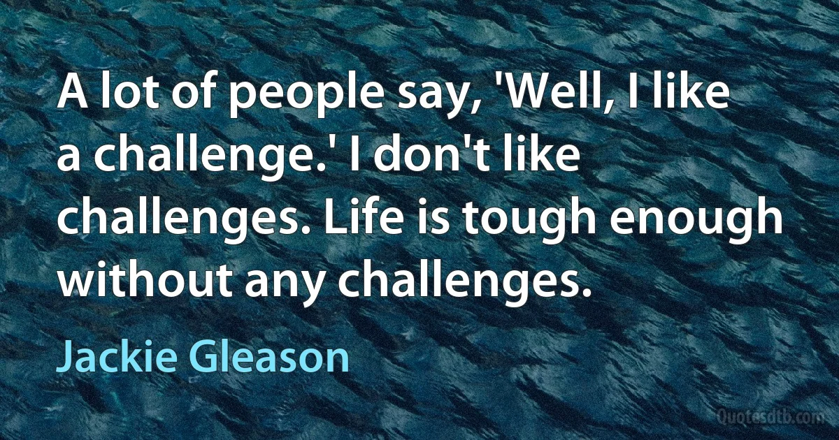 A lot of people say, 'Well, I like a challenge.' I don't like challenges. Life is tough enough without any challenges. (Jackie Gleason)