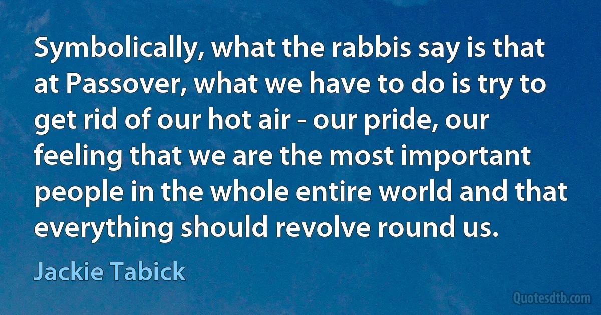 Symbolically, what the rabbis say is that at Passover, what we have to do is try to get rid of our hot air - our pride, our feeling that we are the most important people in the whole entire world and that everything should revolve round us. (Jackie Tabick)