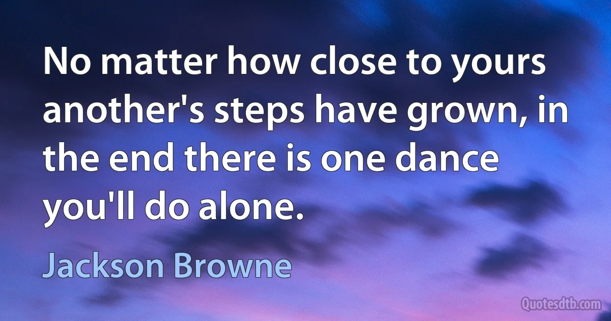 No matter how close to yours another's steps have grown, in the end there is one dance you'll do alone. (Jackson Browne)