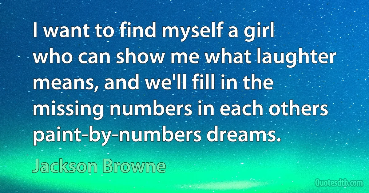 I want to find myself a girl who can show me what laughter means, and we'll fill in the missing numbers in each others paint-by-numbers dreams. (Jackson Browne)