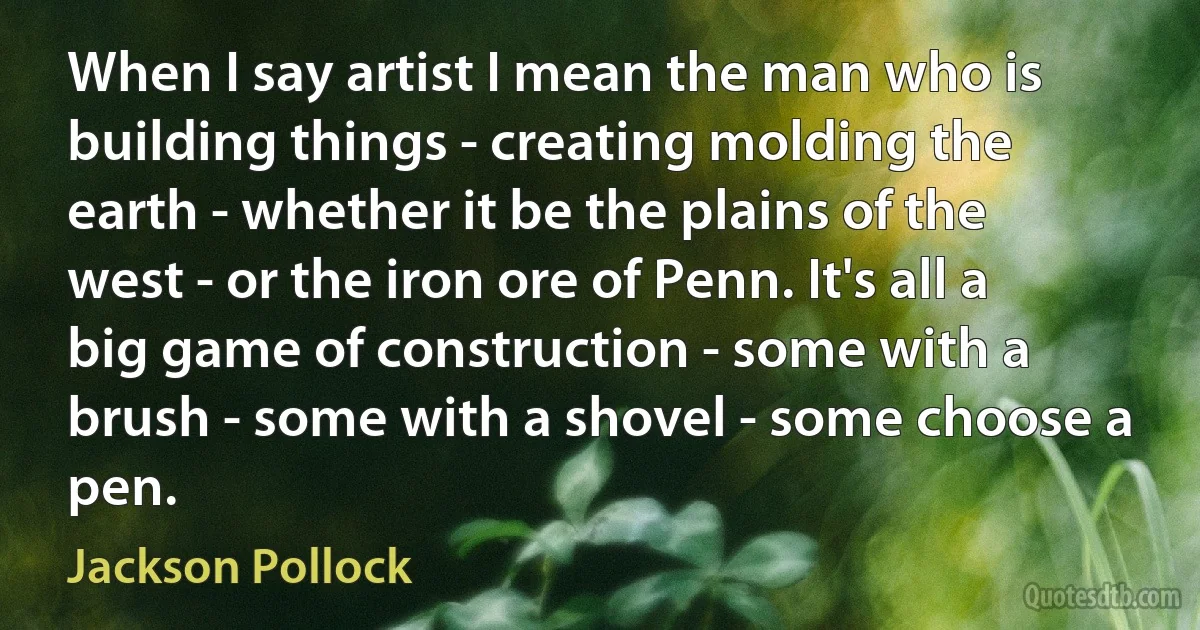 When I say artist I mean the man who is building things - creating molding the earth - whether it be the plains of the west - or the iron ore of Penn. It's all a big game of construction - some with a brush - some with a shovel - some choose a pen. (Jackson Pollock)