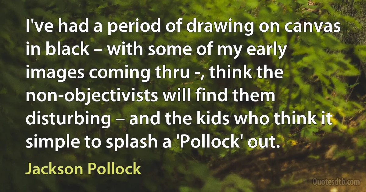 I've had a period of drawing on canvas in black – with some of my early images coming thru -, think the non-objectivists will find them disturbing – and the kids who think it simple to splash a 'Pollock' out. (Jackson Pollock)