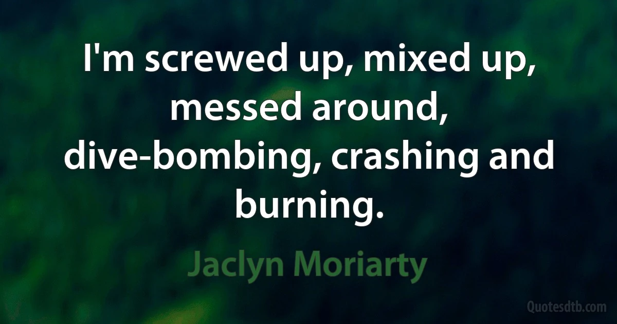 I'm screwed up, mixed up, messed around, dive-bombing, crashing and burning. (Jaclyn Moriarty)