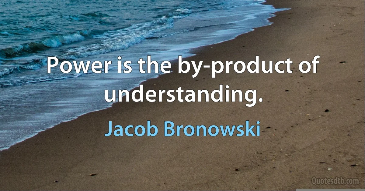 Power is the by-product of understanding. (Jacob Bronowski)