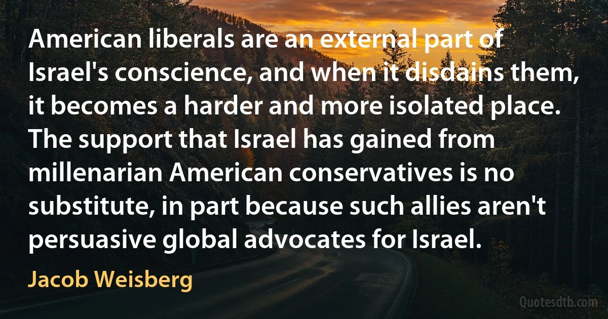 American liberals are an external part of Israel's conscience, and when it disdains them, it becomes a harder and more isolated place. The support that Israel has gained from millenarian American conservatives is no substitute, in part because such allies aren't persuasive global advocates for Israel. (Jacob Weisberg)